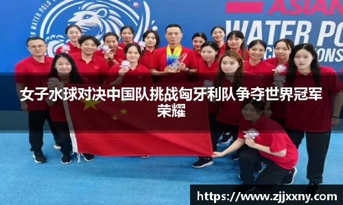 女子水球对决中国队挑战匈牙利队争夺世界冠军荣耀